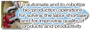 To automate and to robotize bio-production operations for solving the labor shortage and for improving quality of products and productivity